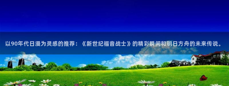omofun下载最新：以90年代日漫为灵感的推荐：《新世纪福音战士》的精彩瞬间和明日方舟的未来传说。