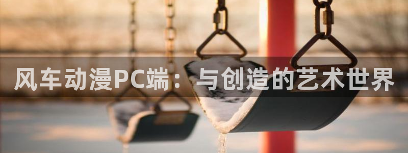 动漫天堂地址下载：风车动漫PC端：与创造的艺术世界