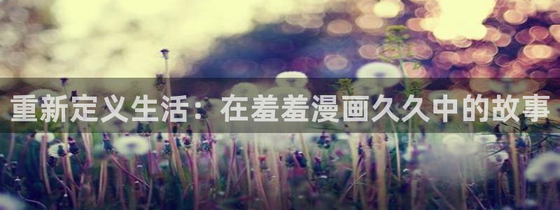 动漫天堂入口苹果：重新定义生活：在羞羞漫画久久中的故事